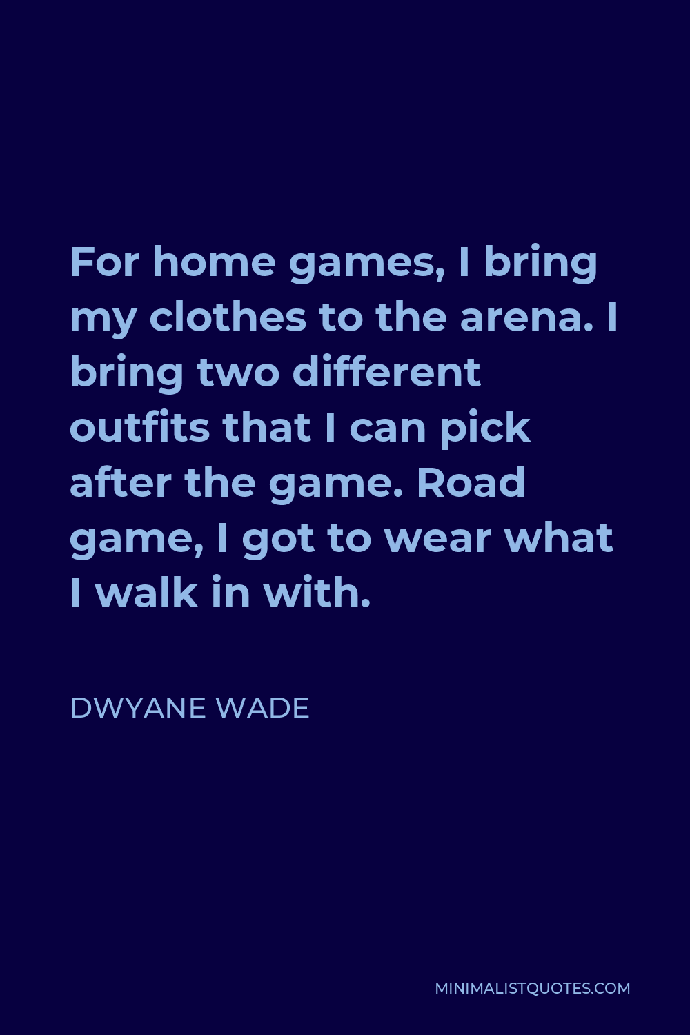 Dwyane Wade Quote - For home games, I bring my clothes to the arena. I bring two different outfits that I can pick after the game. Road game, I got to wear what I walk in with.
