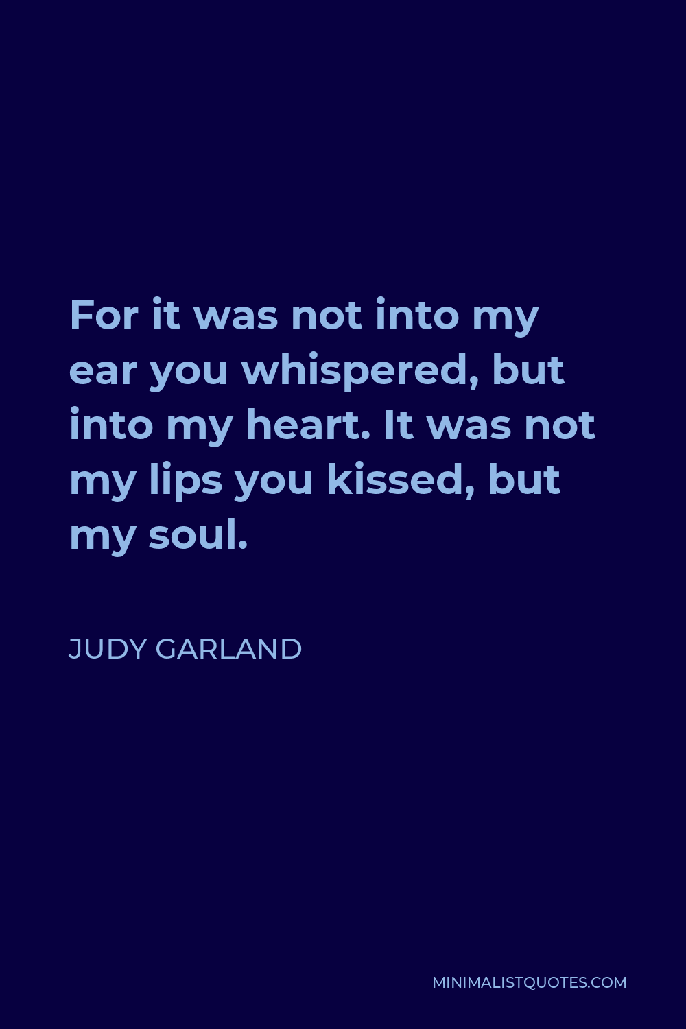 Judy Garland Quote - For it was not into my ear you whispered, but into my heart. It was not my lips you kissed, but my soul.