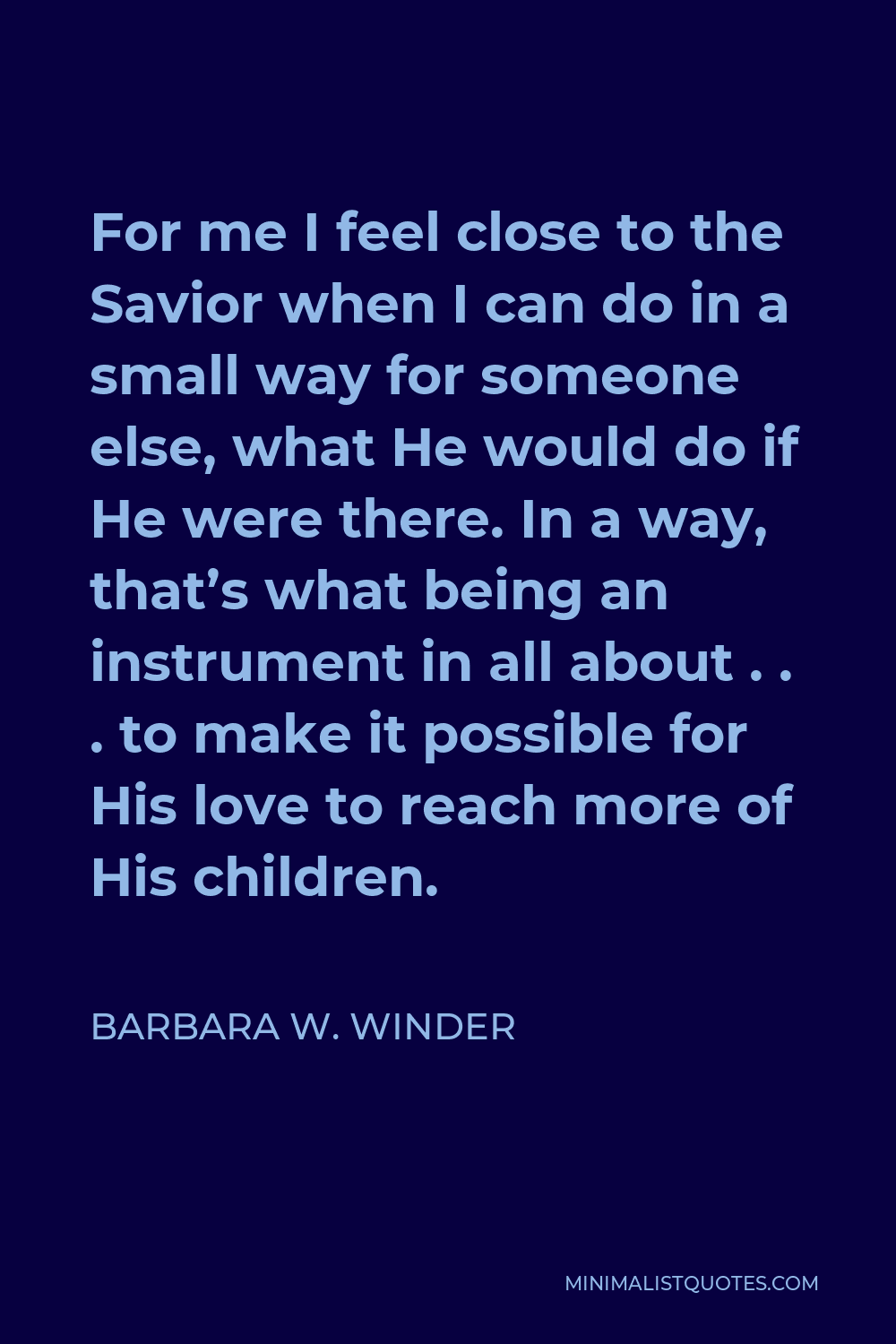 Barbara W. Winder Quote - For me I feel close to the Savior when I can do in a small way for someone else, what He would do if He were there. In a way, that’s what being an instrument in all about . . . to make it possible for His love to reach more of His children.