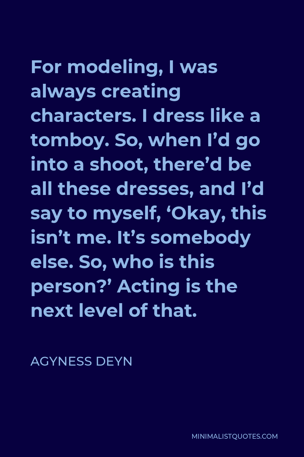 Agyness Deyn Quote - For modeling, I was always creating characters. I dress like a tomboy. So, when I’d go into a shoot, there’d be all these dresses, and I’d say to myself, ‘Okay, this isn’t me. It’s somebody else. So, who is this person?’ Acting is the next level of that.
