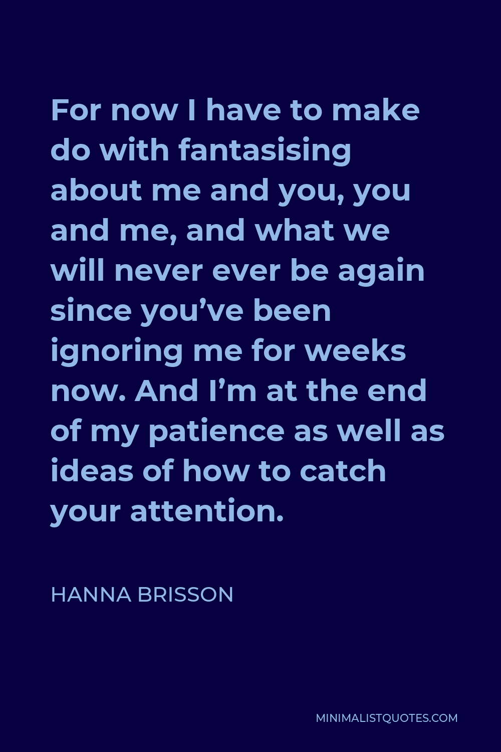 Hanna Brisson Quote - For now I have to make do with fantasising about me and you, you and me, and what we will never ever be again since you’ve been ignoring me for weeks now. And I’m at the end of my patience as well as ideas of how to catch your attention.