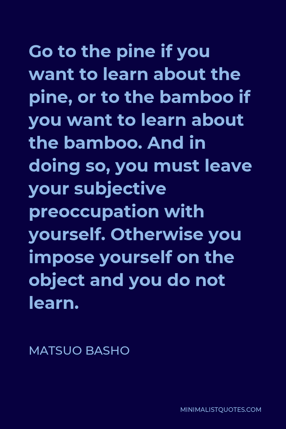 Matsuo Basho Quote - Go to the pine if you want to learn about the pine, or to the bamboo if you want to learn about the bamboo. And in doing so, you must leave your subjective preoccupation with yourself. Otherwise you impose yourself on the object and you do not learn.