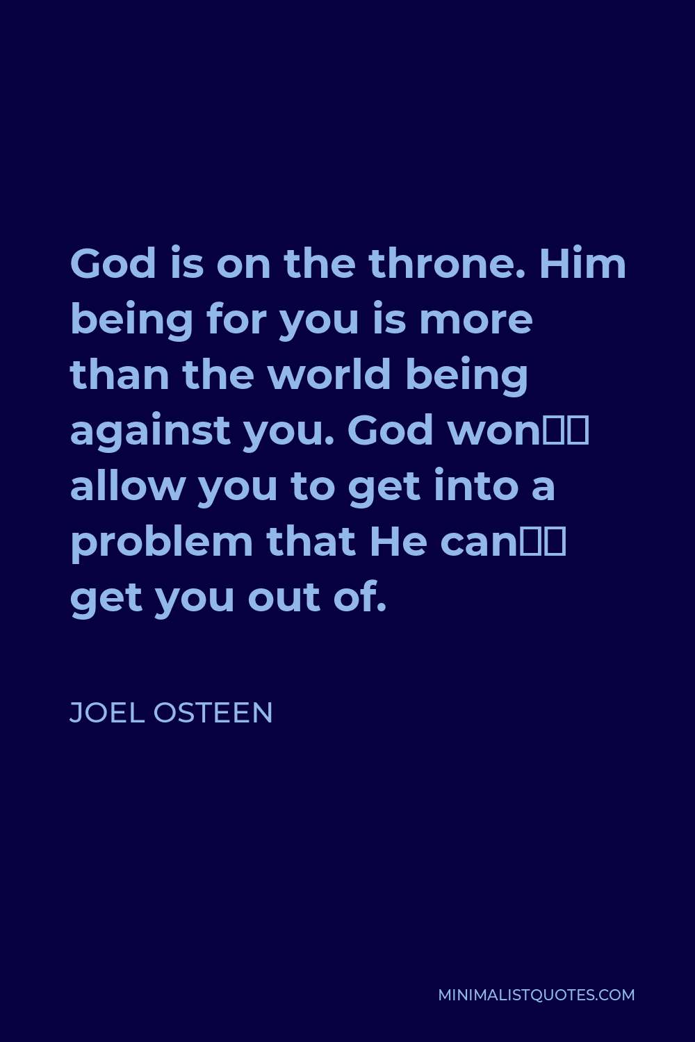 Joel Osteen Quote - God is on the throne. Him being for you is more than the world being against you. God won’t allow you to get into a problem that He can’t get you out of.