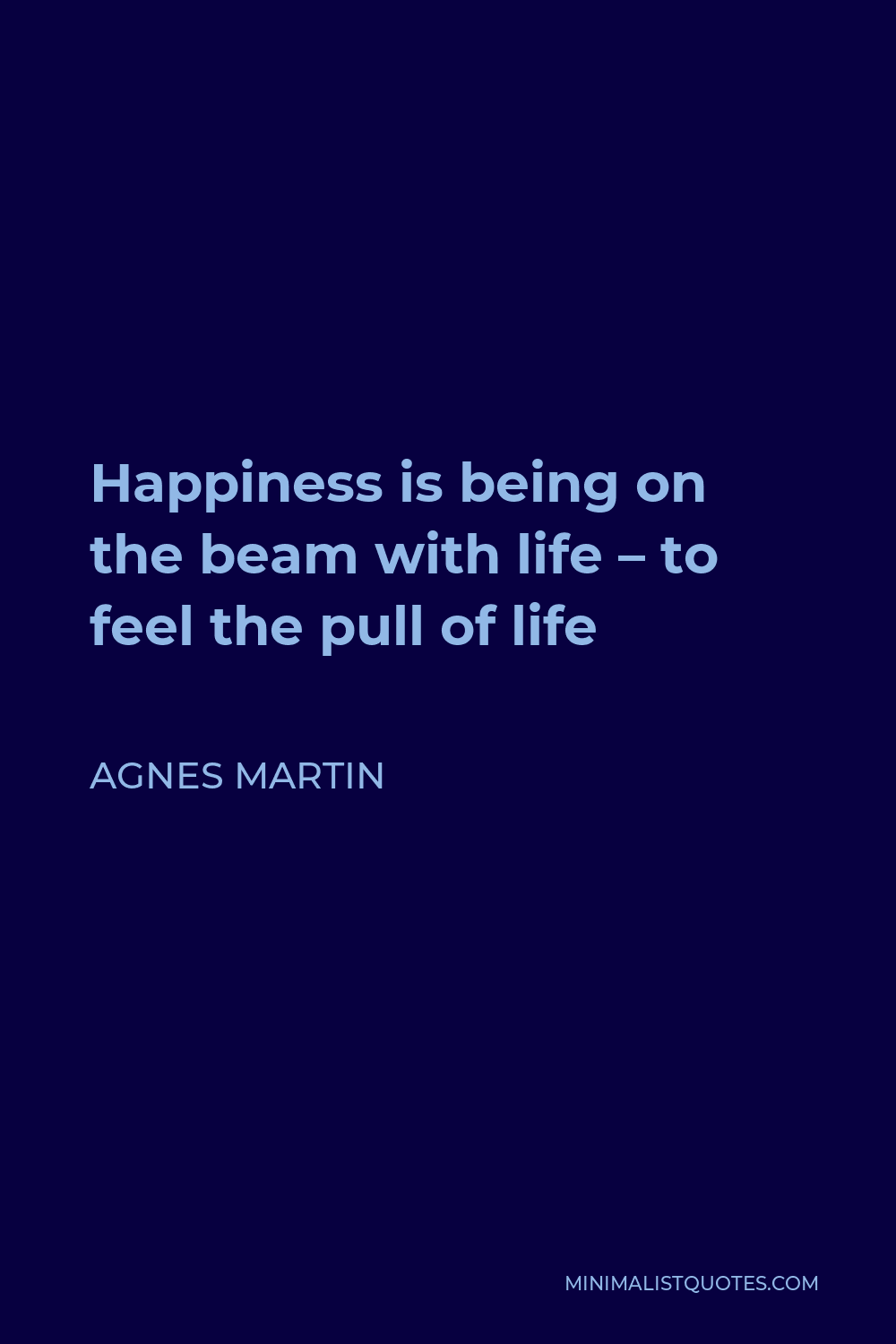 Agnes Martin Quote - Happiness is being on the beam with life – to feel the pull of life