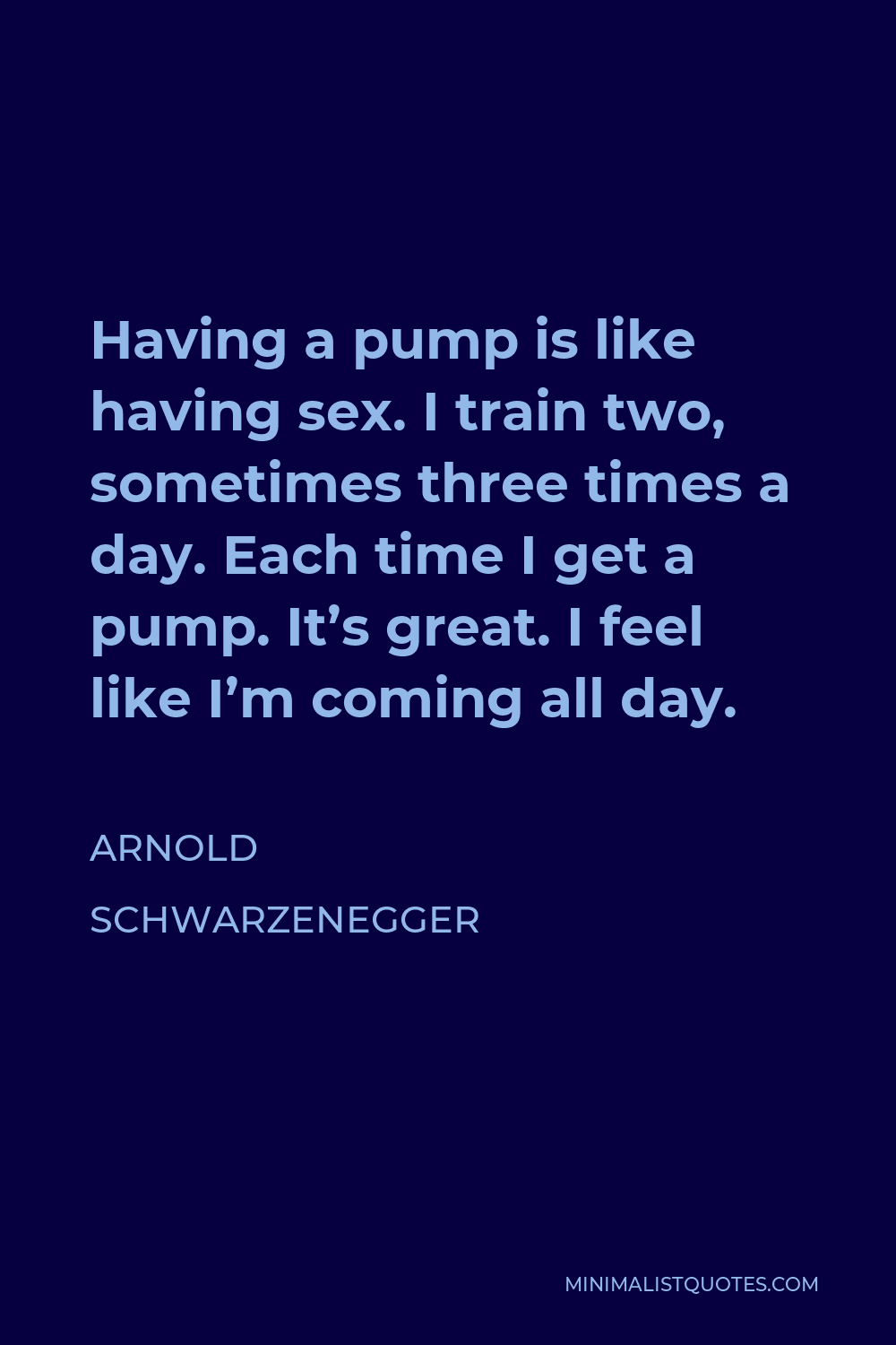 Arnold Schwarzenegger Quote - Having a pump is like having sex. I train two, sometimes three times a day. Each time I get a pump. It’s great. I feel like I’m coming all day.