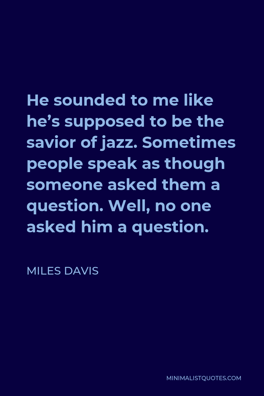 Miles Davis Quote - He sounded to me like he’s supposed to be the savior of jazz. Sometimes people speak as though someone asked them a question. Well, no one asked him a question.