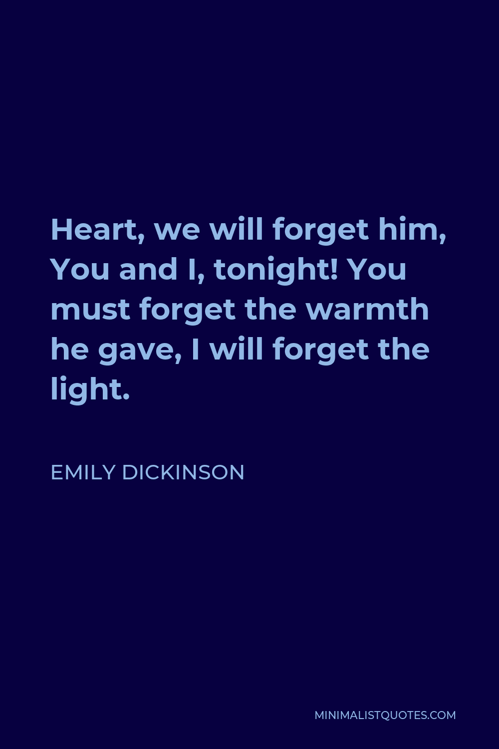 Emily Dickinson Quote - Heart, we will forget him, You and I, tonight! You must forget the warmth he gave, I will forget the light.