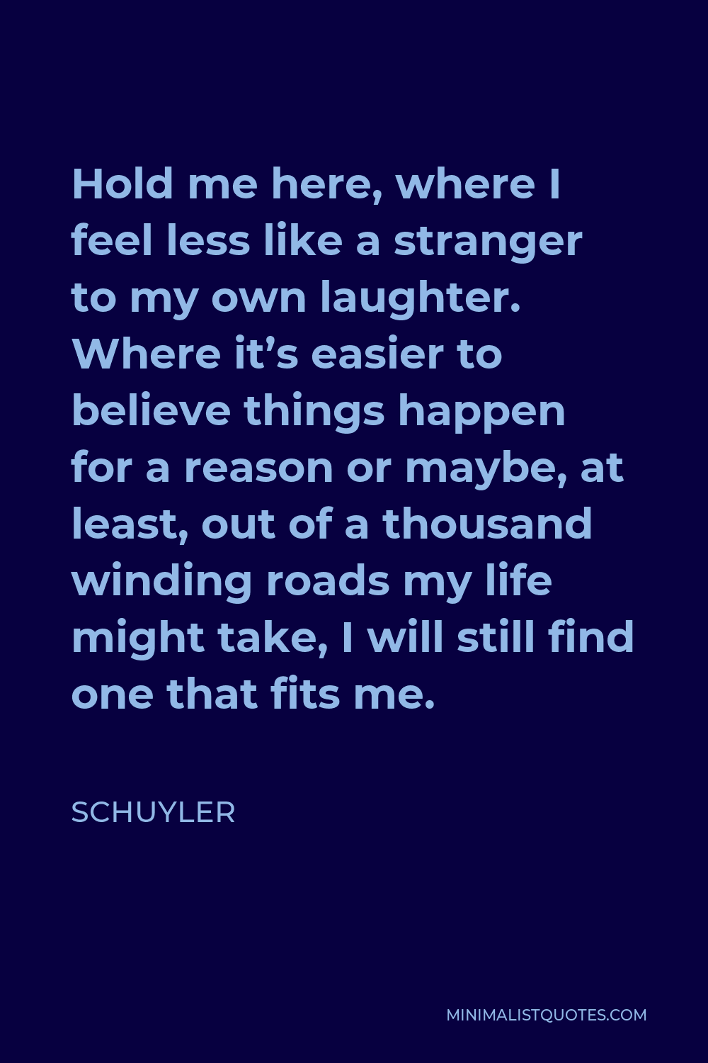 Schuyler Quote - Hold me here, where I feel less like a stranger to my own laughter. Where it’s easier to believe things happen for a reason or maybe, at least, out of a thousand winding roads my life might take, I will still find one that fits me.