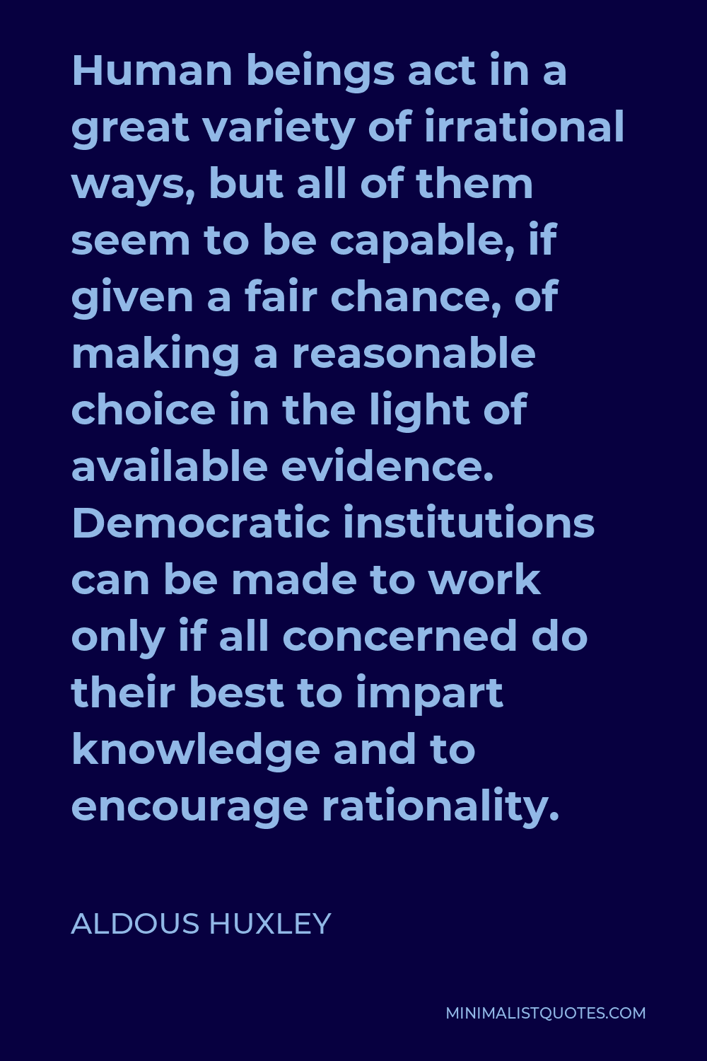 Aldous Huxley Quote - Human beings act in a great variety of irrational ways, but all of them seem to be capable, if given a fair chance, of making a reasonable choice in the light of available evidence. Democratic institutions can be made to work only if all concerned do their best to impart knowledge and to encourage rationality.