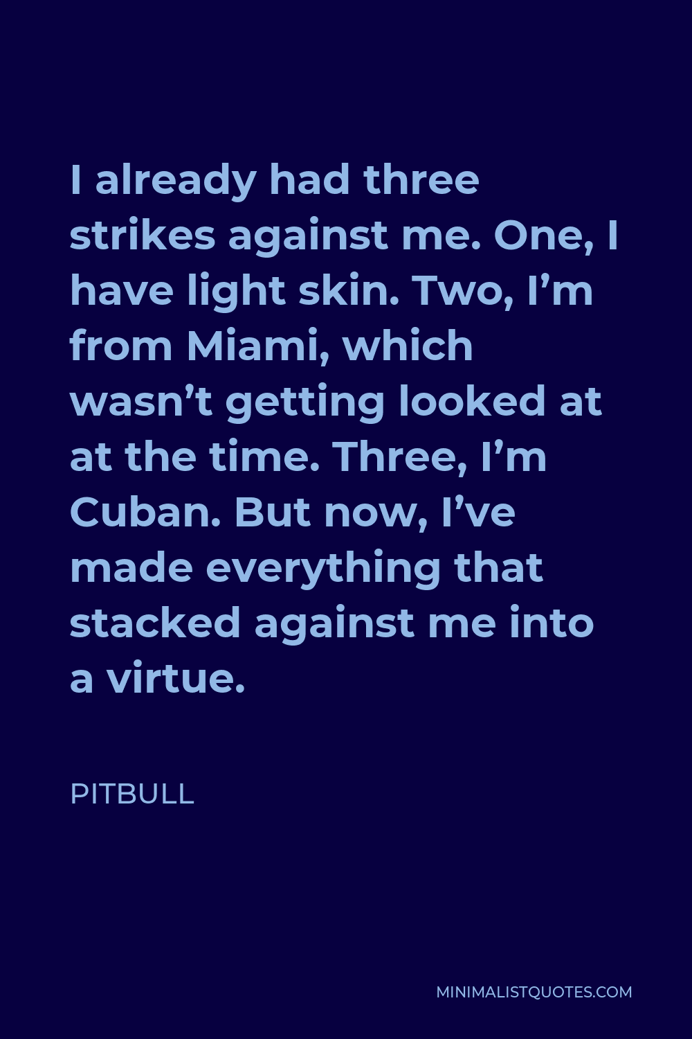 Pitbull Quote - I already had three strikes against me. One, I have light skin. Two, I’m from Miami, which wasn’t getting looked at at the time. Three, I’m Cuban. But now, I’ve made everything that stacked against me into a virtue.