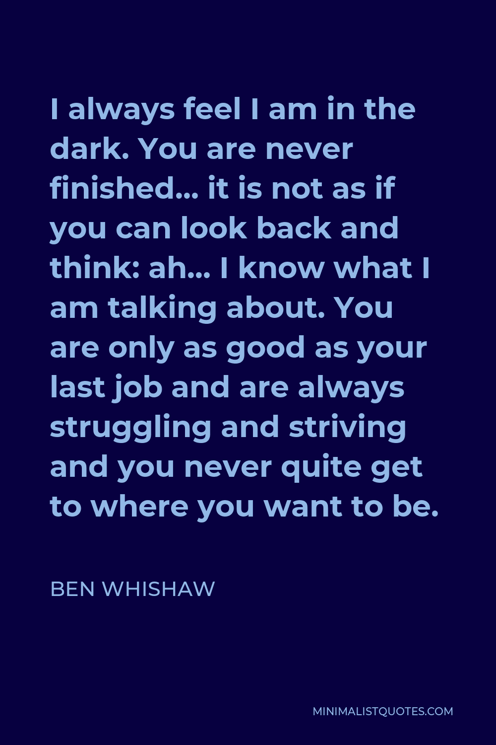 Ben Whishaw Quote - I always feel I am in the dark. You are never finished… it is not as if you can look back and think: ah… I know what I am talking about. You are only as good as your last job and are always struggling and striving and you never quite get to where you want to be.