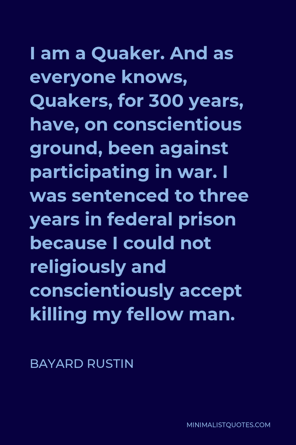 Bayard Rustin Quote - I am a Quaker. And as everyone knows, Quakers, for 300 years, have, on conscientious ground, been against participating in war. I was sentenced to three years in federal prison because I could not religiously and conscientiously accept killing my fellow man.