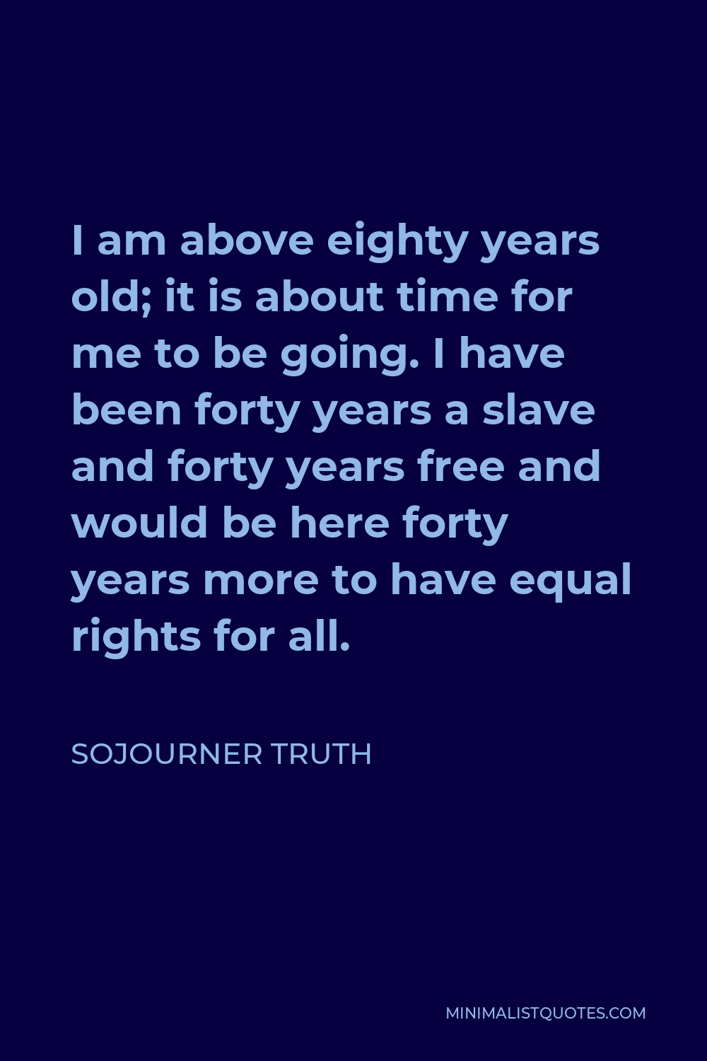 Sojourner Truth Quote - I am above eighty years old; it is about time for me to be going. I have been forty years a slave and forty years free and would be here forty years more to have equal rights for all.