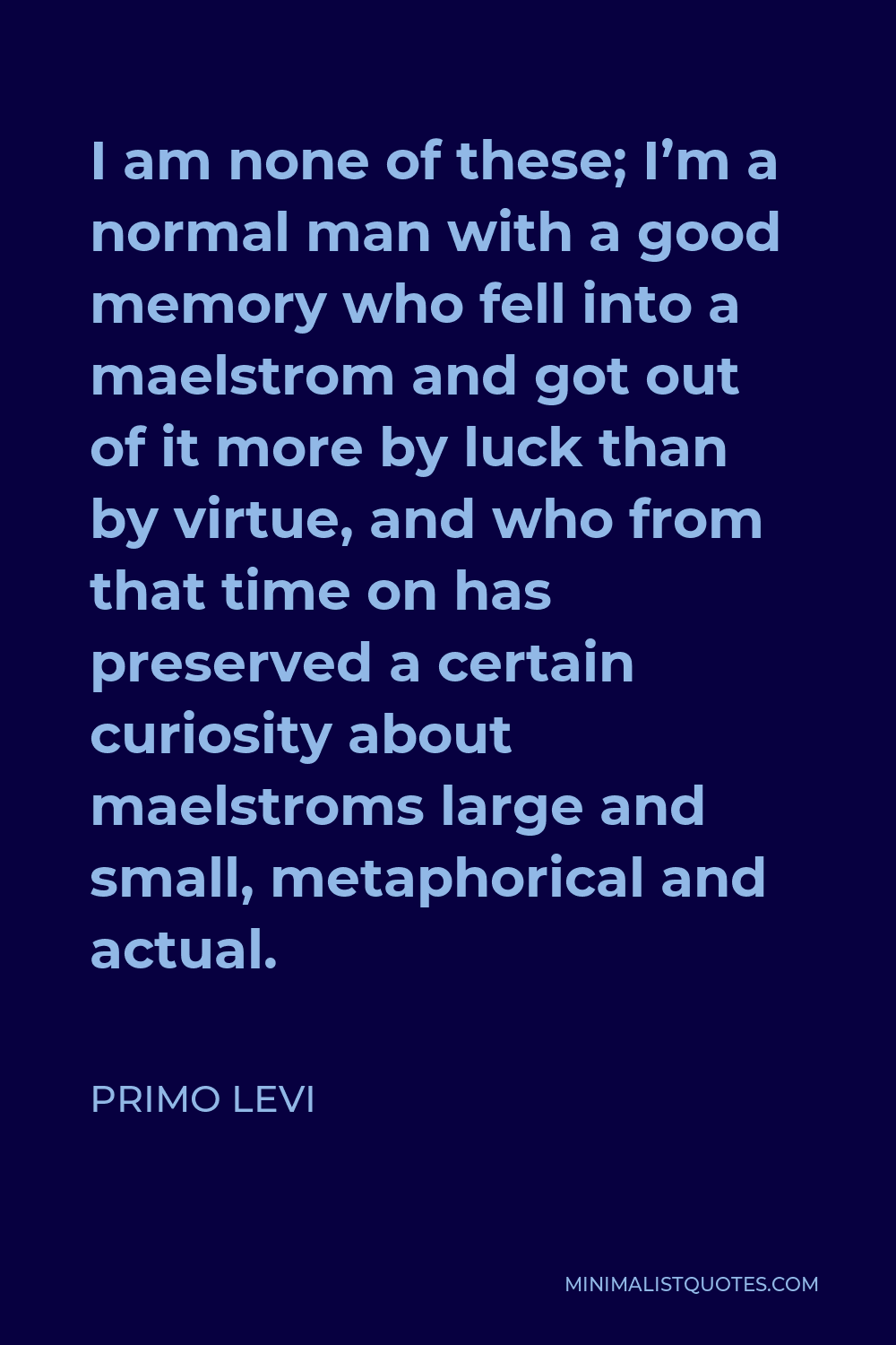 Primo Levi Quote - I am none of these; I’m a normal man with a good memory who fell into a maelstrom and got out of it more by luck than by virtue, and who from that time on has preserved a certain curiosity about maelstroms large and small, metaphorical and actual.