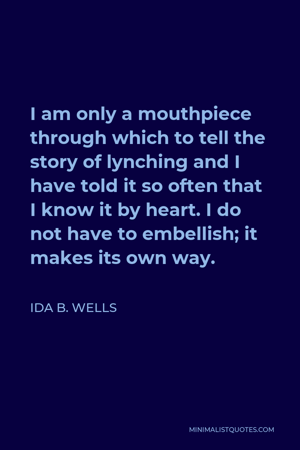 Ida B. Wells Quote - I am only a mouthpiece through which to tell the story of lynching and I have told it so often that I know it by heart. I do not have to embellish; it makes its own way.
