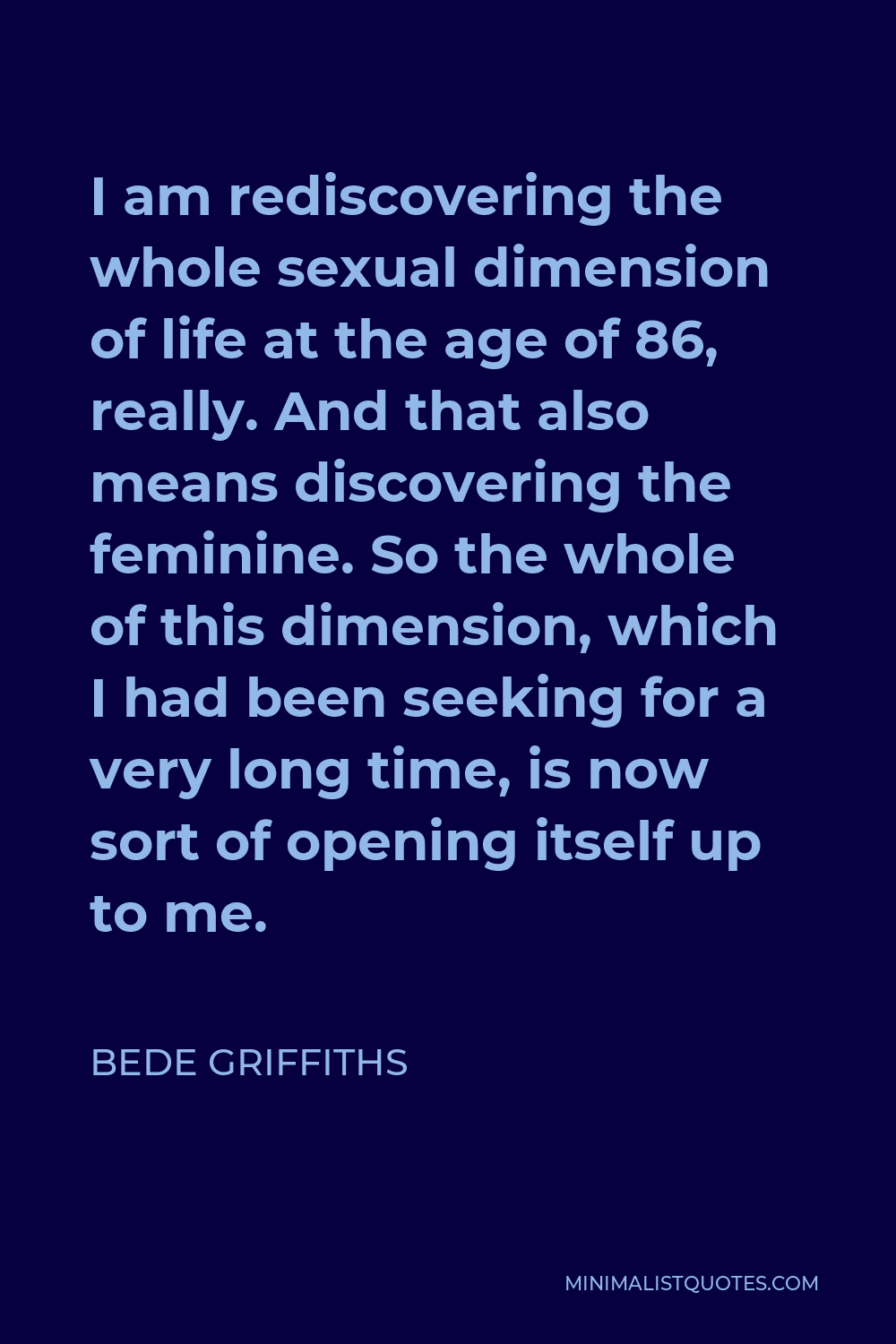 Bede Griffiths Quote - I am rediscovering the whole sexual dimension of life at the age of 86, really. And that also means discovering the feminine. So the whole of this dimension, which I had been seeking for a very long time, is now sort of opening itself up to me.