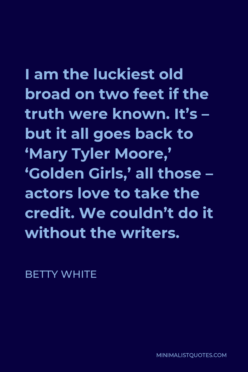 Betty White Quote - I am the luckiest old broad on two feet if the truth were known. It’s – but it all goes back to ‘Mary Tyler Moore,’ ‘Golden Girls,’ all those – actors love to take the credit. We couldn’t do it without the writers.