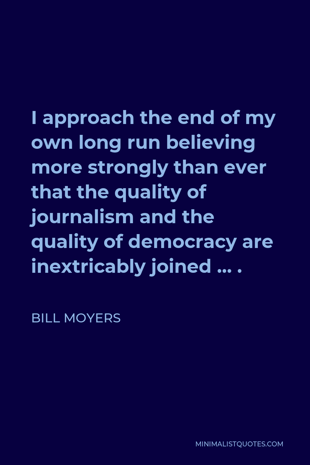 Bill Moyers Quote - I approach the end of my own long run believing more strongly than ever that the quality of journalism and the quality of democracy are inextricably joined … .