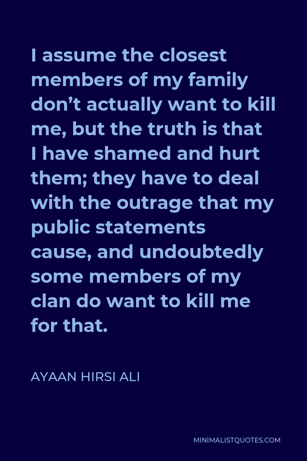 Ayaan Hirsi Ali Quote - I assume the closest members of my family don’t actually want to kill me, but the truth is that I have shamed and hurt them; they have to deal with the outrage that my public statements cause, and undoubtedly some members of my clan do want to kill me for that.
