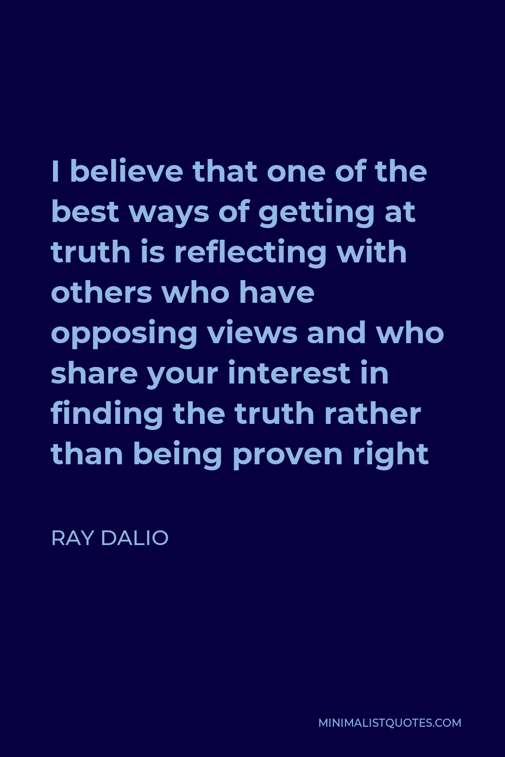 Ray Dalio Quote - I believe that one of the best ways of getting at truth is reflecting with others who have opposing views and who share your interest in finding the truth rather than being proven right