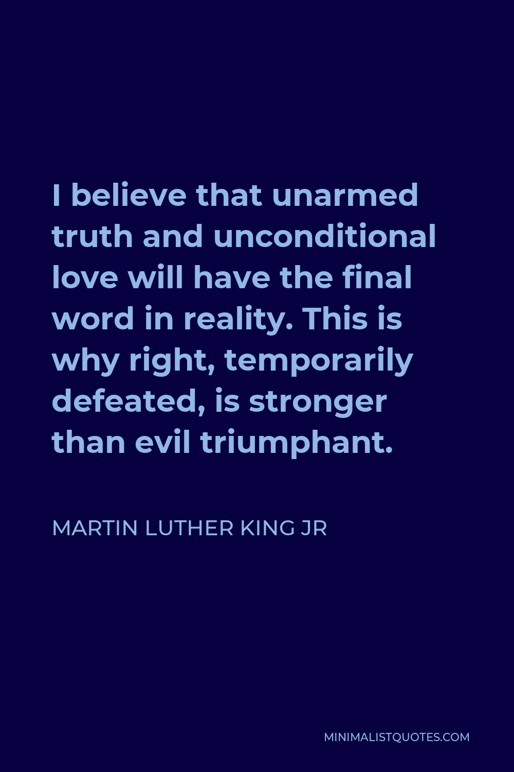 Martin Luther King Jr Quote - I believe that unarmed truth and unconditional love will have the final word in reality. This is why right, temporarily defeated, is stronger than evil triumphant.