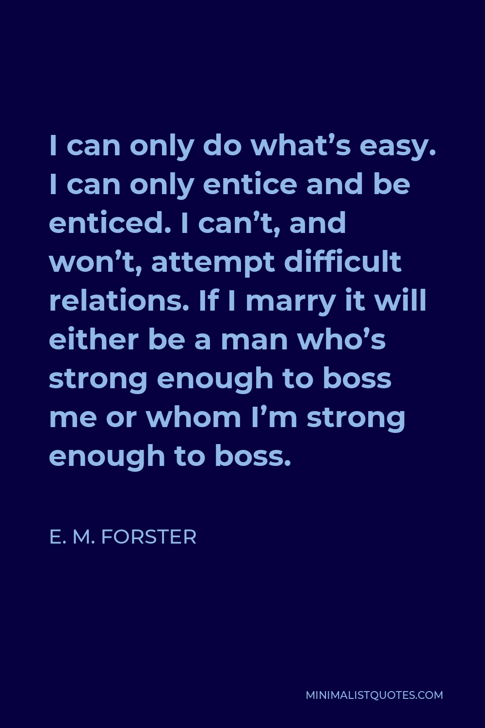 E. M. Forster Quote - I can only do what’s easy. I can only entice and be enticed. I can’t, and won’t, attempt difficult relations. If I marry it will either be a man who’s strong enough to boss me or whom I’m strong enough to boss.