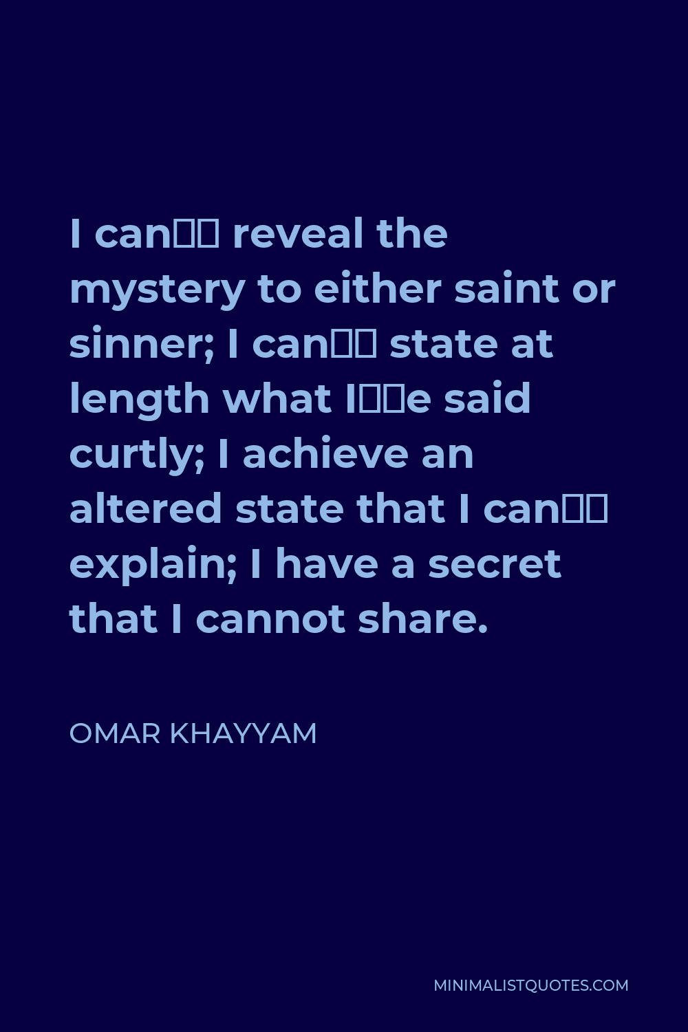 Omar Khayyam Quote - I can’t reveal the mystery to either saint or sinner; I can’t state at length what I’ve said curtly; I achieve an altered state that I can’t explain; I have a secret that I cannot share.