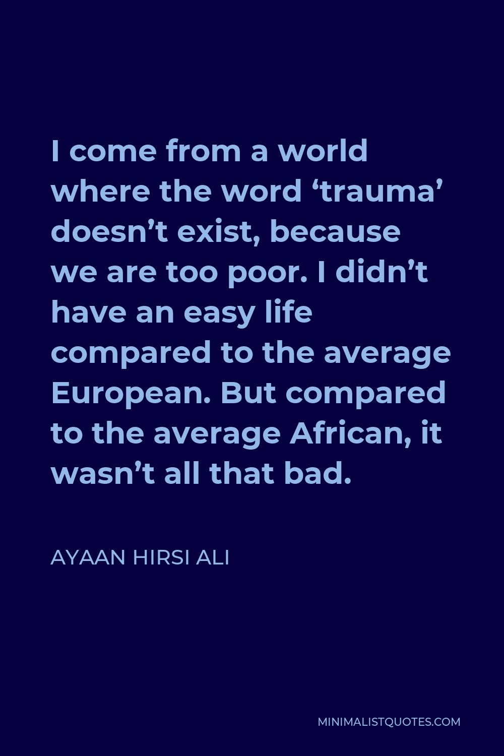 Ayaan Hirsi Ali Quote - I come from a world where the word ‘trauma’ doesn’t exist, because we are too poor. I didn’t have an easy life compared to the average European. But compared to the average African, it wasn’t all that bad.