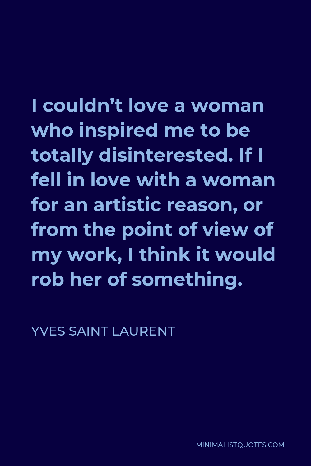 Yves Saint Laurent Quote - I couldn’t love a woman who inspired me to be totally disinterested. If I fell in love with a woman for an artistic reason, or from the point of view of my work, I think it would rob her of something.