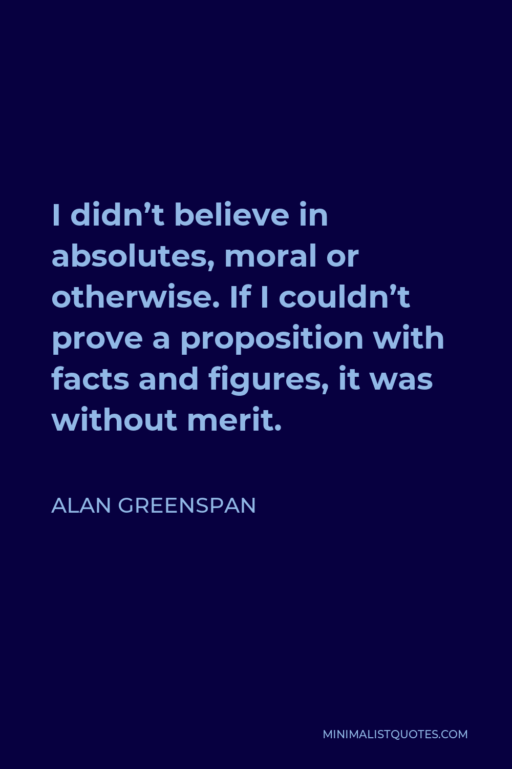 Alan Greenspan Quote - I didn’t believe in absolutes, moral or otherwise. If I couldn’t prove a proposition with facts and figures, it was without merit.