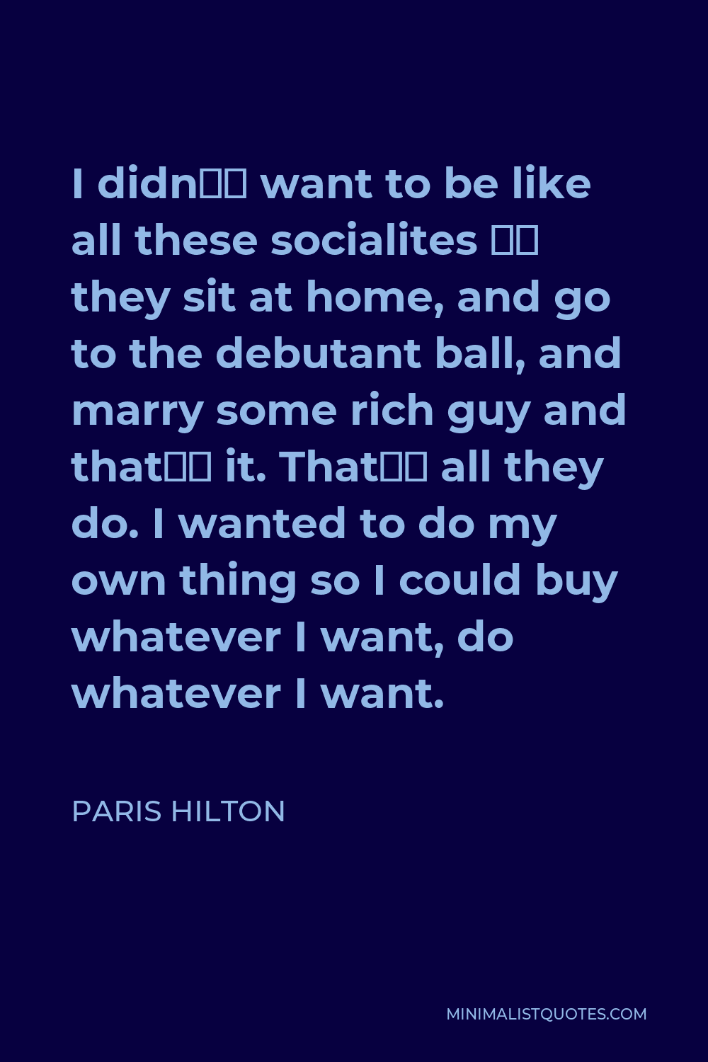Paris Hilton Quote - I didn’t want to be like all these socialites – they sit at home, and go to the debutant ball, and marry some rich guy and that’s it. That’s all they do. I wanted to do my own thing so I could buy whatever I want, do whatever I want.