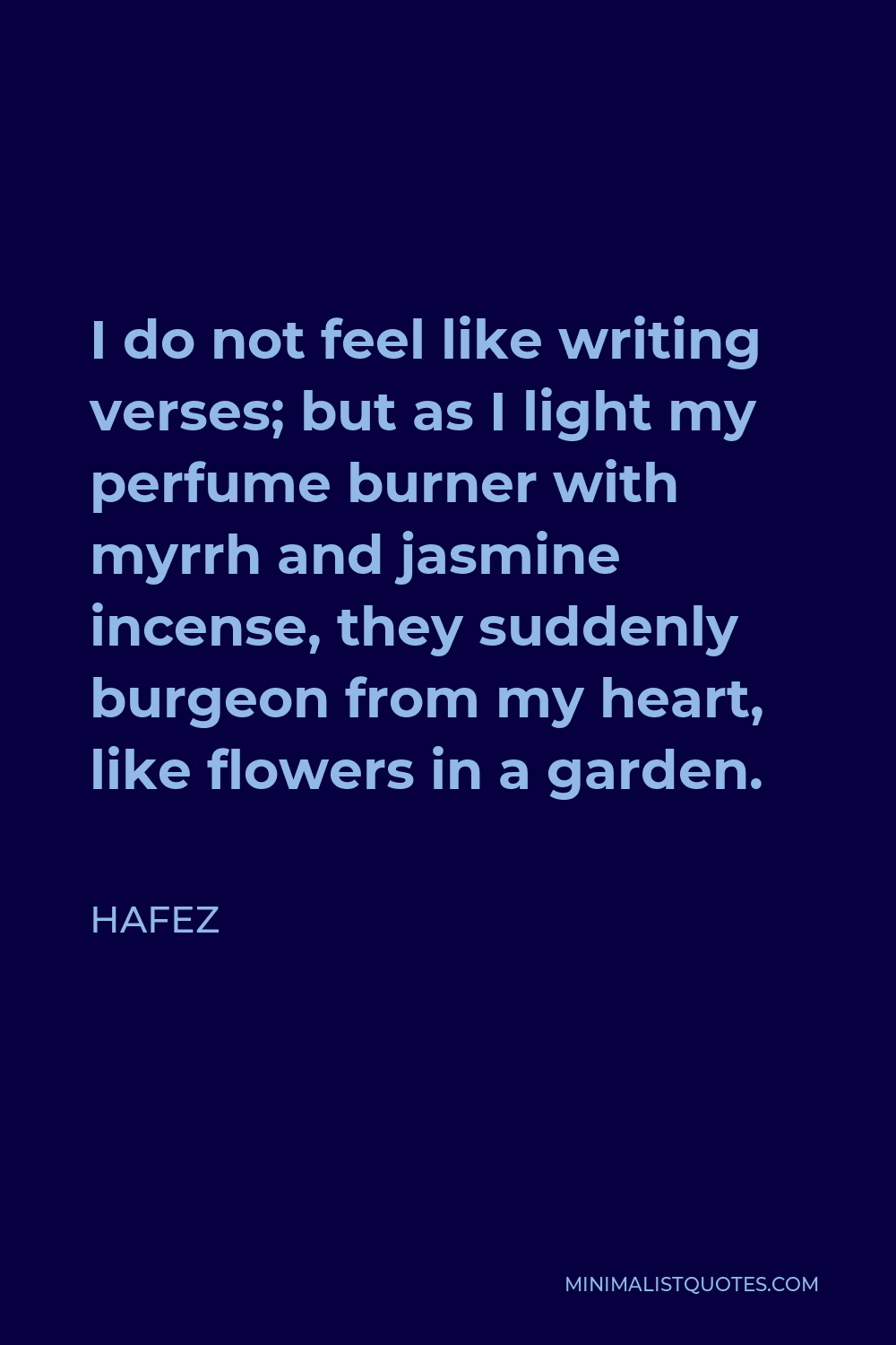 Hafez Quote - I do not feel like writing verses; but as I light my perfume burner with myrrh and jasmine incense, they suddenly burgeon from my heart, like flowers in a garden.