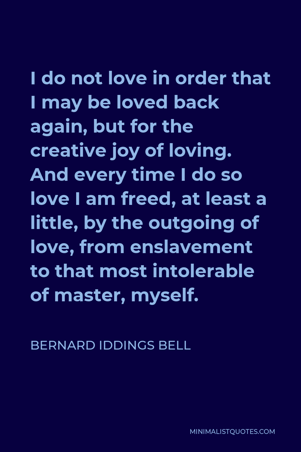 Bernard Iddings Bell Quote - I do not love in order that I may be loved back again, but for the creative joy of loving. And every time I do so love I am freed, at least a little, by the outgoing of love, from enslavement to that most intolerable of master, myself.