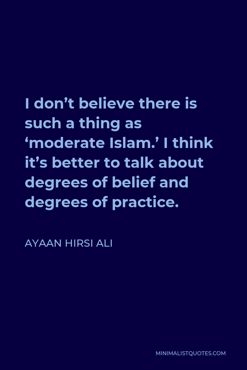 Ayaan Hirsi Ali Quote - I don’t believe there is such a thing as ‘moderate Islam.’ I think it’s better to talk about degrees of belief and degrees of practice.