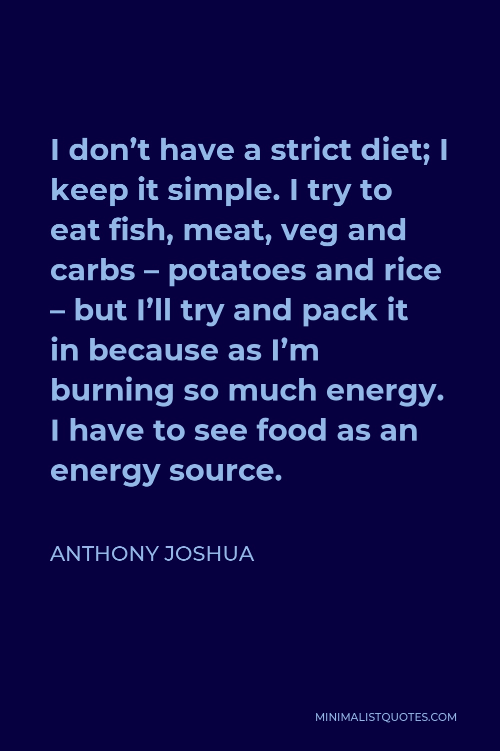 Anthony Joshua Quote - I don’t have a strict diet; I keep it simple. I try to eat fish, meat, veg and carbs – potatoes and rice – but I’ll try and pack it in because as I’m burning so much energy. I have to see food as an energy source.
