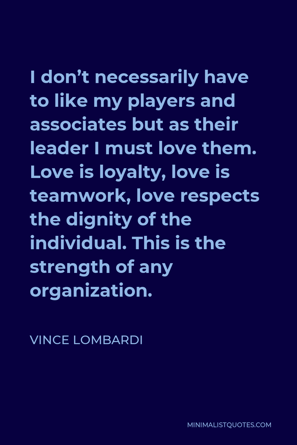 Vince Lombardi Quote - I don’t necessarily have to like my players and associates but as their leader I must love them. Love is loyalty, love is teamwork, love respects the dignity of the individual. This is the strength of any organization.
