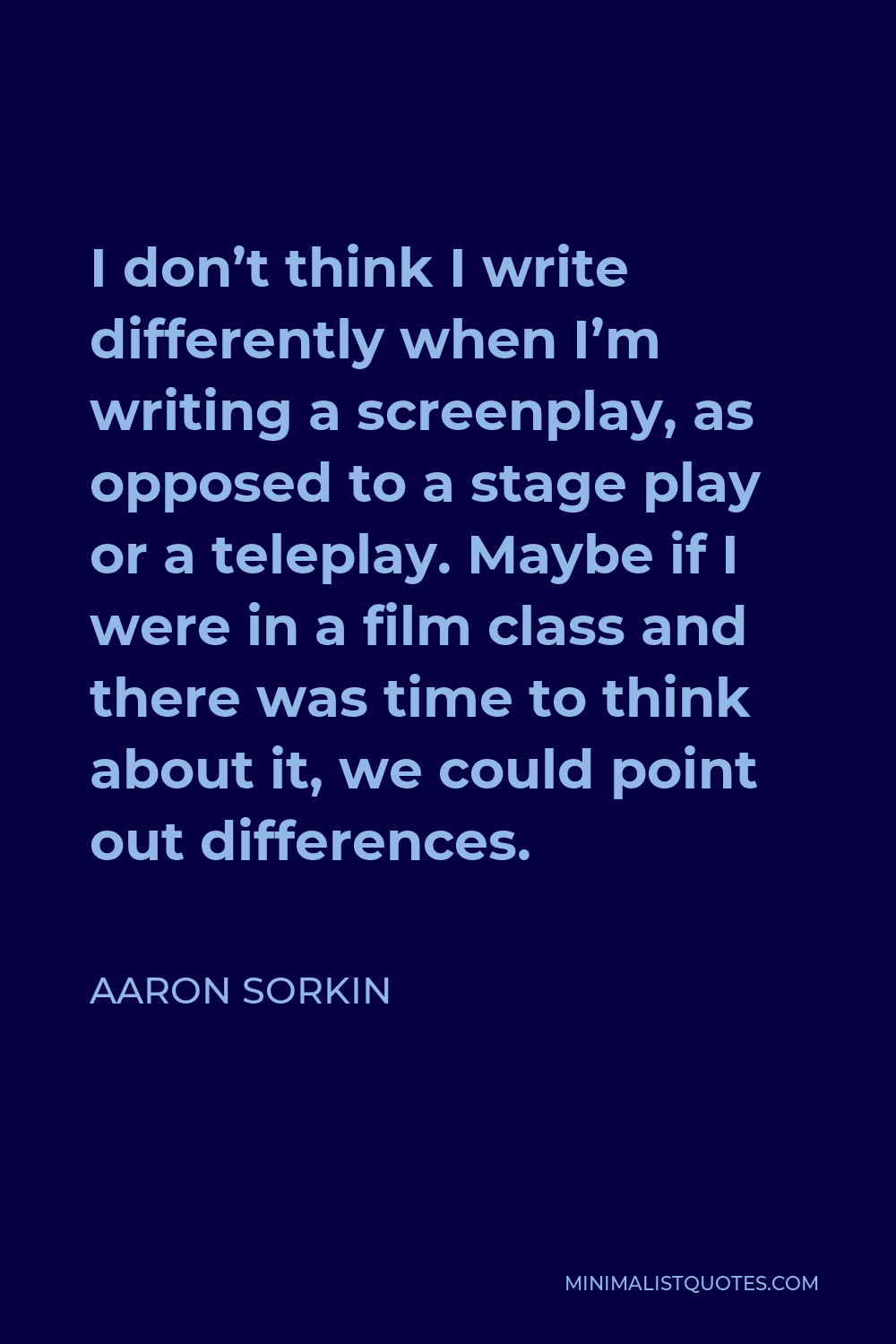 Aaron Sorkin Quote - I don’t think I write differently when I’m writing a screenplay, as opposed to a stage play or a teleplay. Maybe if I were in a film class and there was time to think about it, we could point out differences.