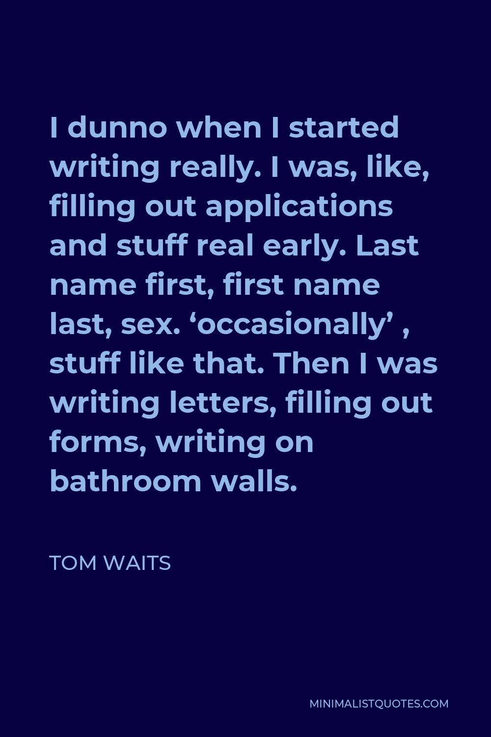 Tom Waits Quote - I dunno when I started writing really. I was, like, filling out applications and stuff real early. Last name first, first name last, sex. ‘occasionally’ , stuff like that. Then I was writing letters, filling out forms, writing on bathroom walls.