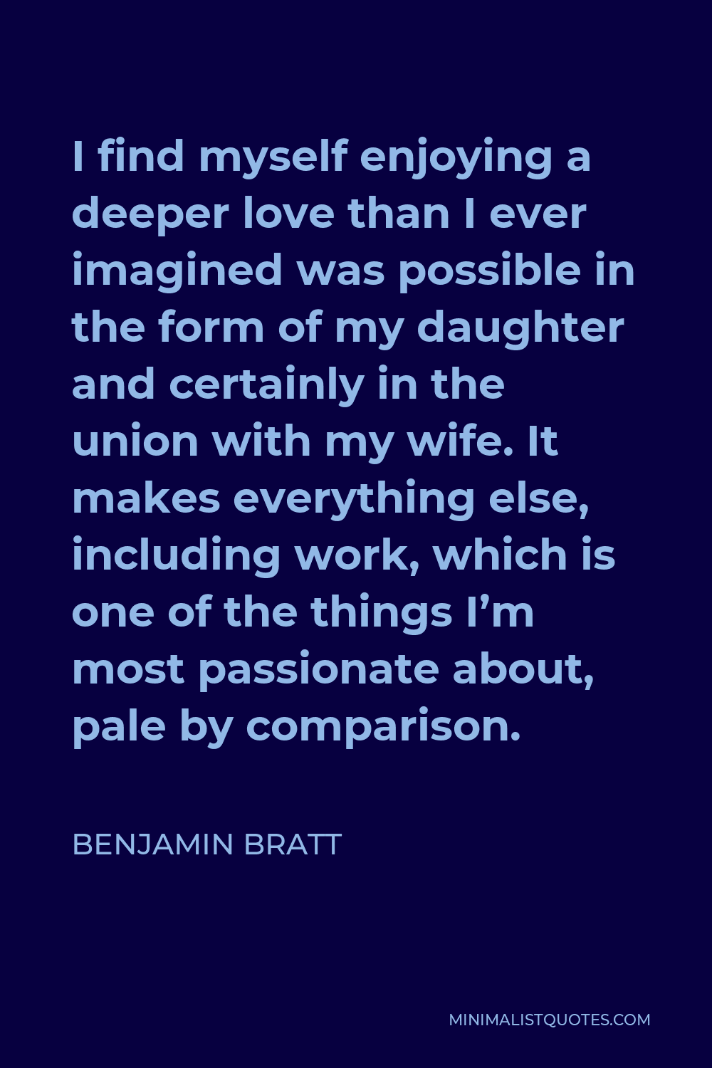 Benjamin Bratt Quote - I find myself enjoying a deeper love than I ever imagined was possible in the form of my daughter and certainly in the union with my wife. It makes everything else, including work, which is one of the things I’m most passionate about, pale by comparison.