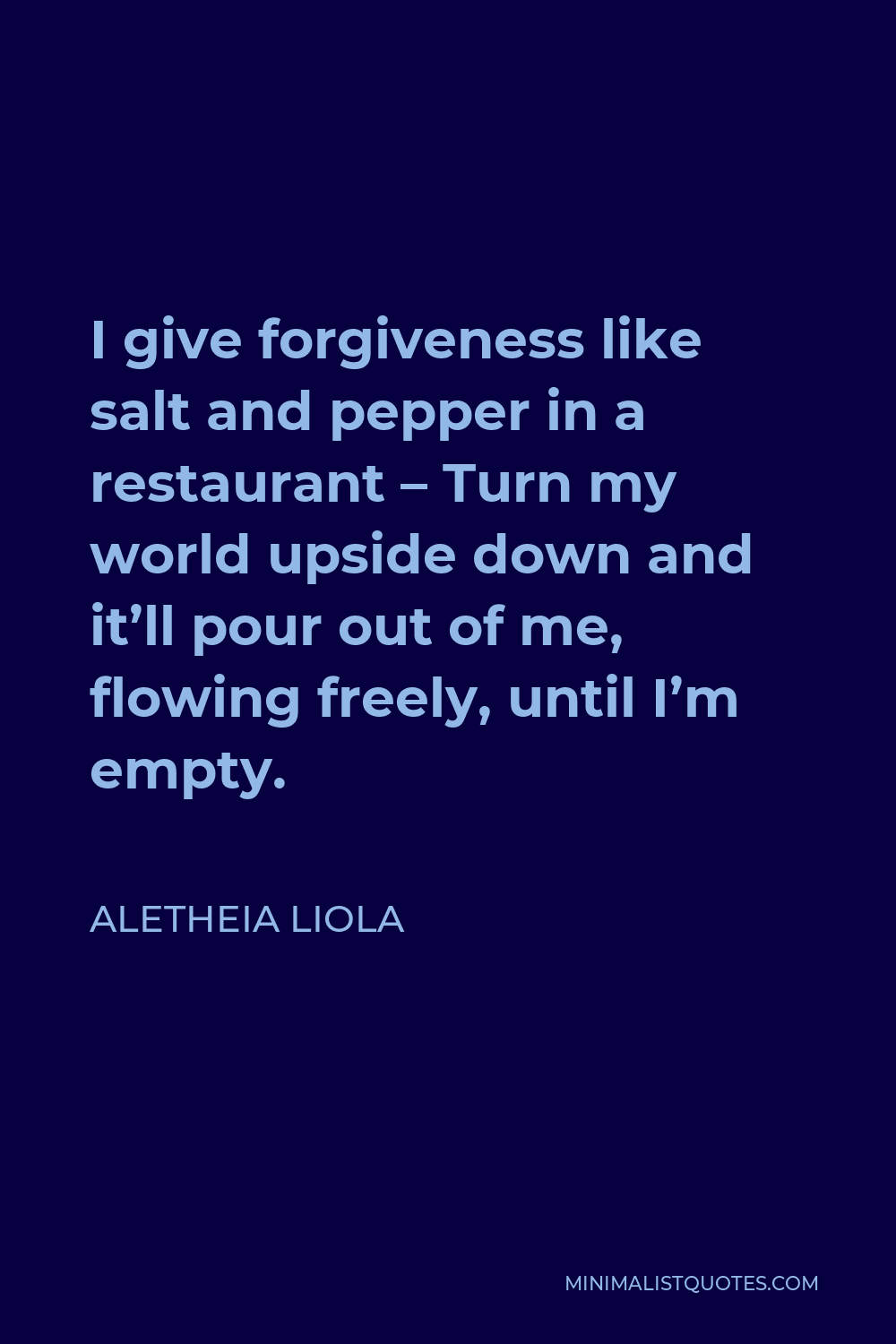 Aletheia Liola Quote - I give forgiveness like salt and pepper in a restaurant – Turn my world upside down and it’ll pour out of me, flowing freely, until I’m empty.