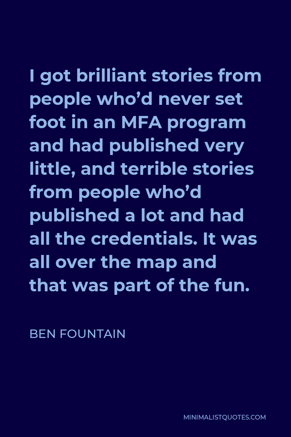 Ben Fountain Quote - I got brilliant stories from people who’d never set foot in an MFA program and had published very little, and terrible stories from people who’d published a lot and had all the credentials. It was all over the map and that was part of the fun.