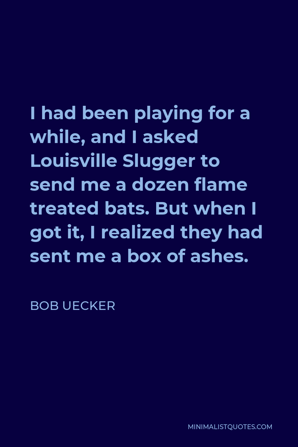 Bob Uecker Quote: I had been playing for a while, and I asked Louisville  Slugger to send me a dozen flame treated bats. But when I got it, I  realized they had