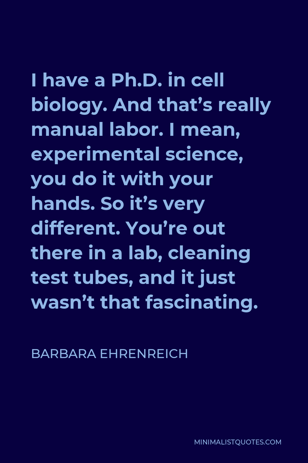 Barbara Ehrenreich Quote - I have a Ph.D. in cell biology. And that’s really manual labor. I mean, experimental science, you do it with your hands. So it’s very different. You’re out there in a lab, cleaning test tubes, and it just wasn’t that fascinating.
