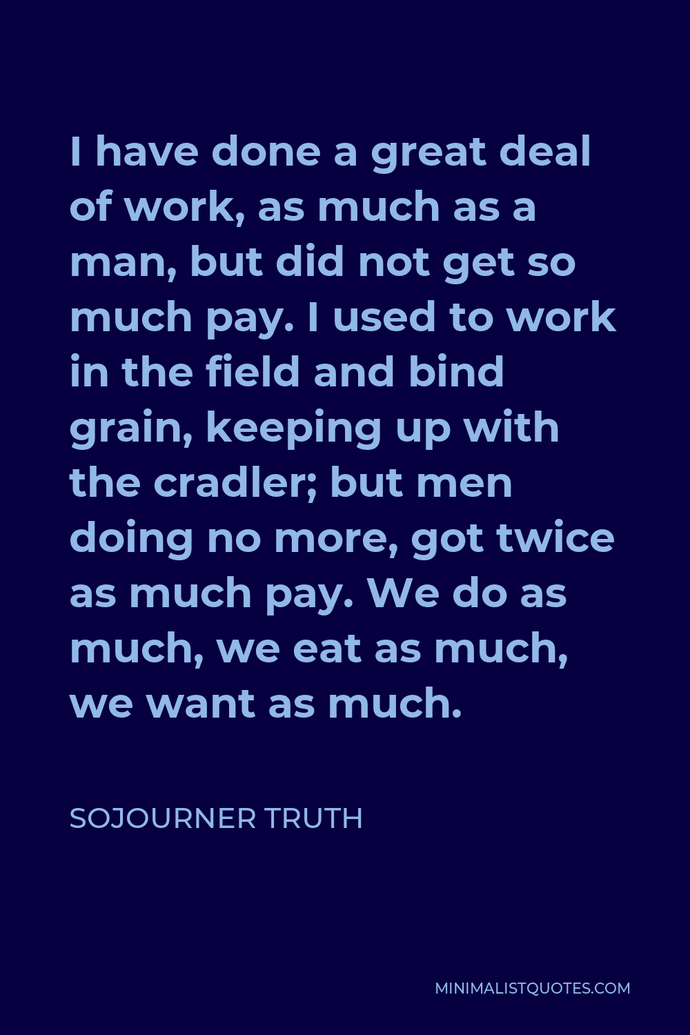 Sojourner Truth Quote - I have done a great deal of work, as much as a man, but did not get so much pay. I used to work in the field and bind grain, keeping up with the cradler; but men doing no more, got twice as much pay. We do as much, we eat as much, we want as much.