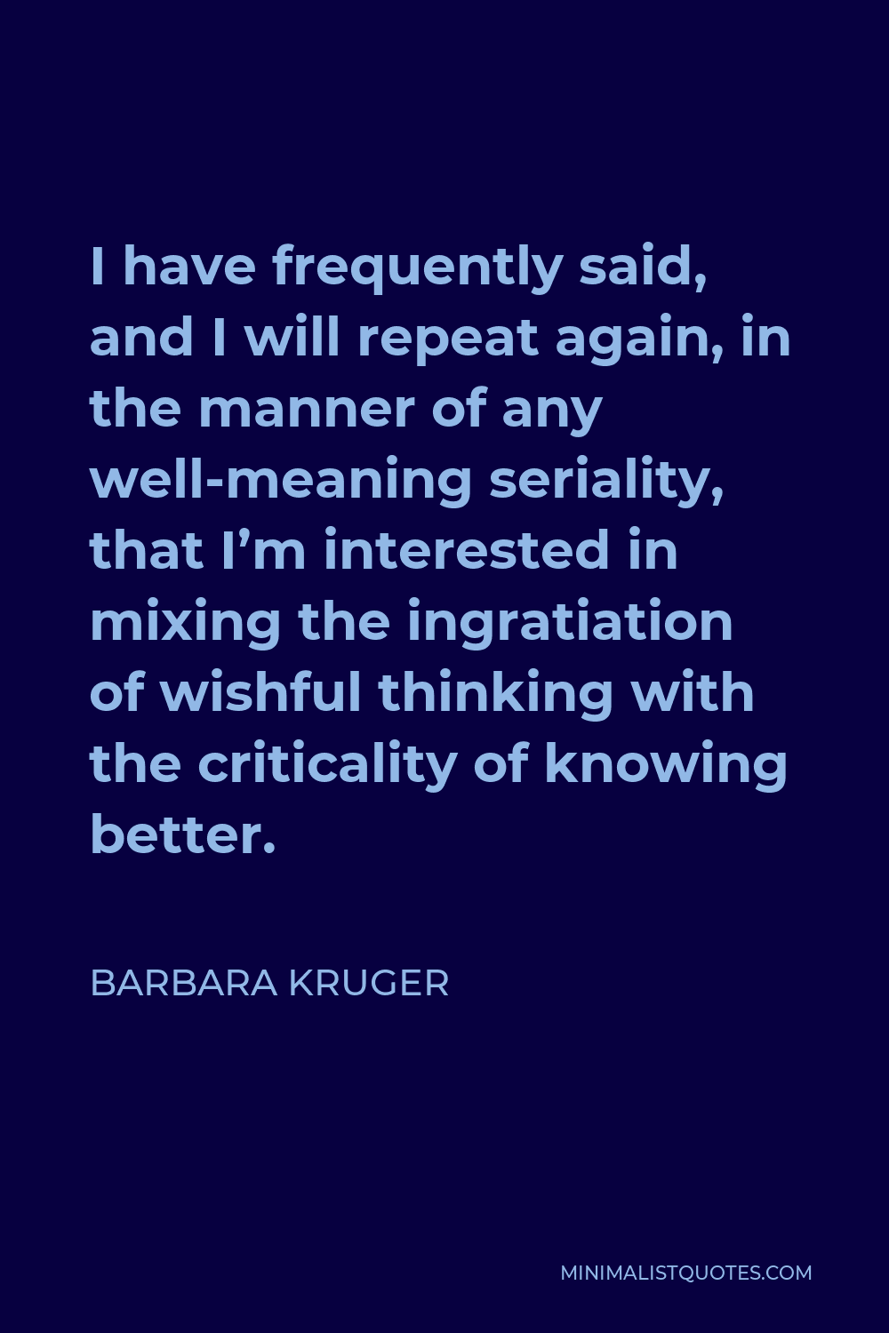 Barbara Kruger Quote - I have frequently said, and I will repeat again, in the manner of any well-meaning seriality, that I’m interested in mixing the ingratiation of wishful thinking with the criticality of knowing better.