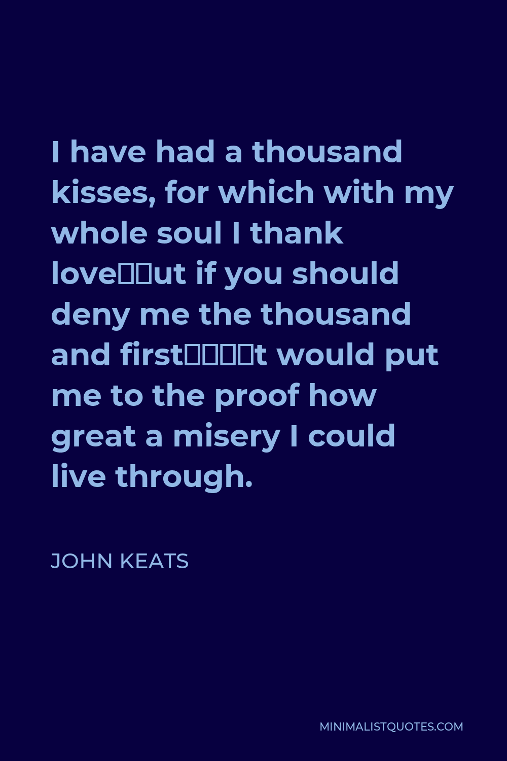 John Keats Quote - I have had a thousand kisses, for which with my whole soul I thank love—but if you should deny me the thousand and first—‘t would put me to the proof how great a misery I could live through.