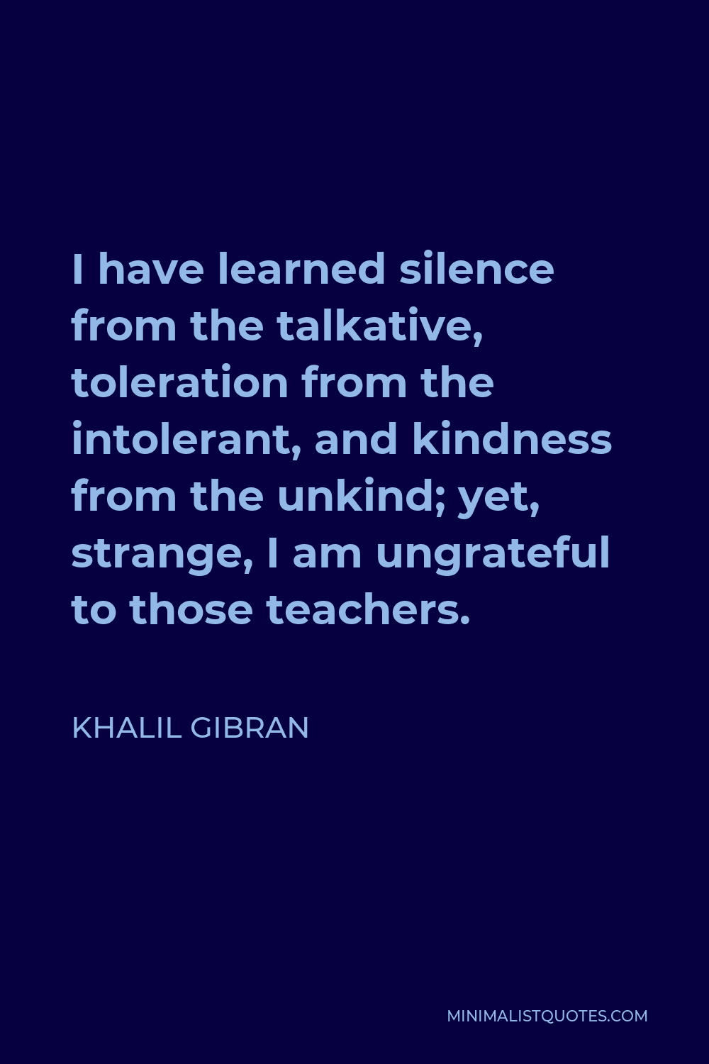 Khalil Gibran Quote - I have learned silence from the talkative, toleration from the intolerant, and kindness from the unkind; yet, strange, I am ungrateful to those teachers.