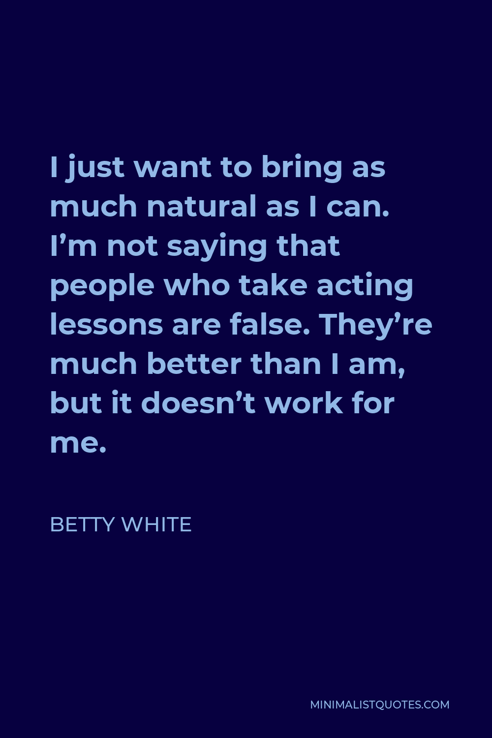 Betty White Quote - I just want to bring as much natural as I can. I’m not saying that people who take acting lessons are false. They’re much better than I am, but it doesn’t work for me.