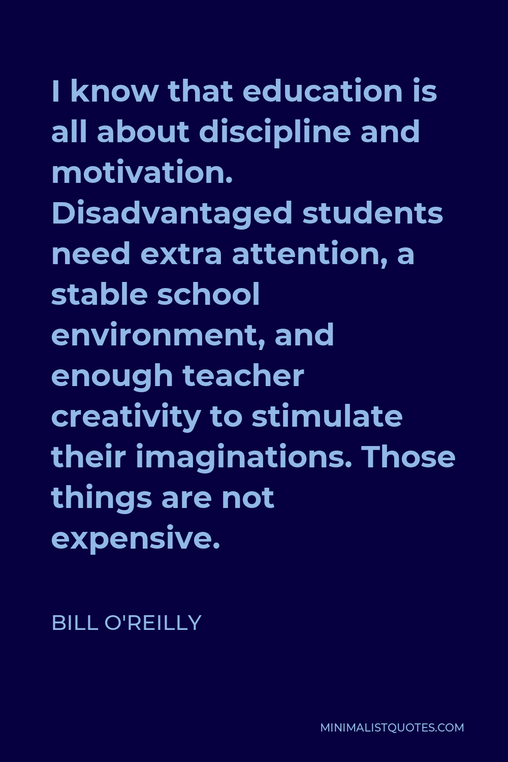 Bill O'Reilly Quote - I know that education is all about discipline and motivation. Disadvantaged students need extra attention, a stable school environment, and enough teacher creativity to stimulate their imaginations. Those things are not expensive.