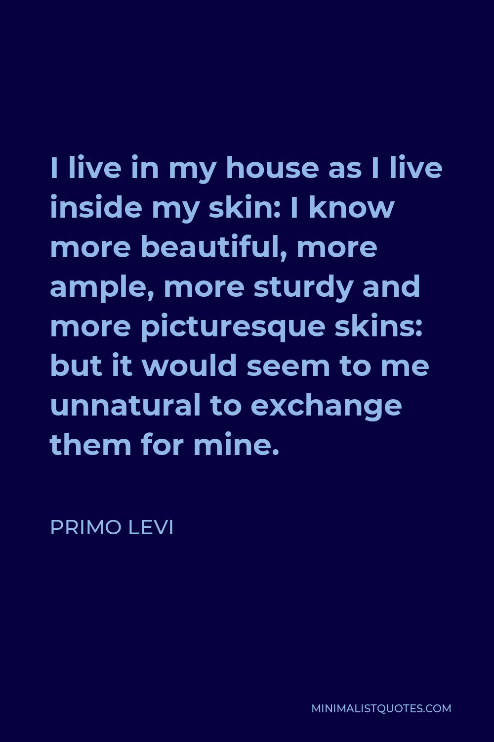Primo Levi Quote - I live in my house as I live inside my skin: I know more beautiful, more ample, more sturdy and more picturesque skins: but it would seem to me unnatural to exchange them for mine.
